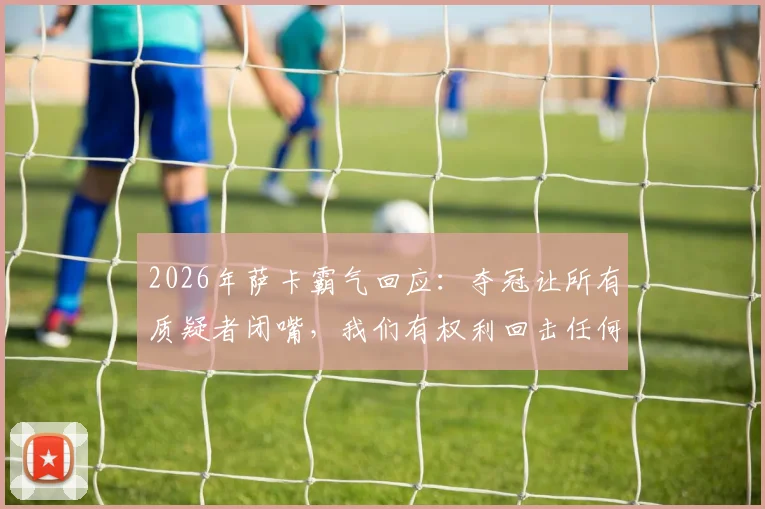 2026年萨卡霸气回应：夺冠让所有质疑者闭嘴，我们有权利回击任何调侃！