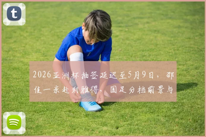 2026亚洲杯抽签延迟至5月9日，邵佳一亲赴利雅得，国足分档前景与出线关键分析
