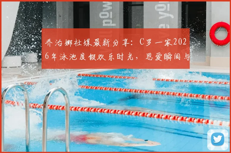 乔治娜社媒最新分享：C罗一家2026年泳池度假欢乐时光，恩爱瞬间与家庭生活照全览