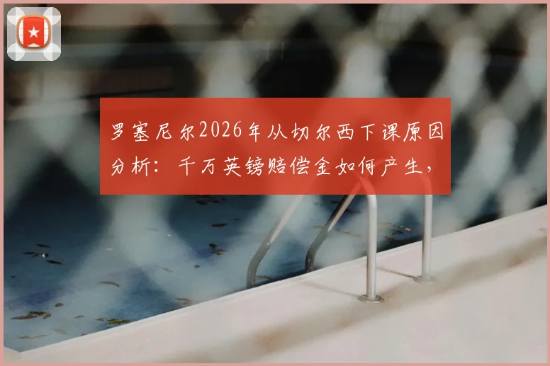 罗塞尼尔2026年从切尔西下课原因分析：千万英镑赔偿金如何产生，潜在继任者是谁