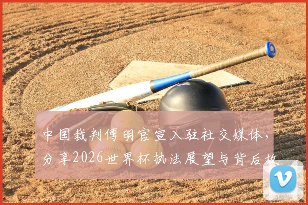中国裁判傅明官宣入驻社交媒体，分享2026世界杯执法展望与背后故事