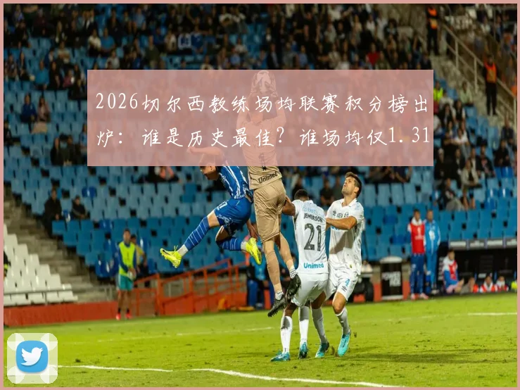 2026切尔西教练场均联赛积分榜出炉:谁是历史最佳?谁场均仅1.31分垫底?数据全解析