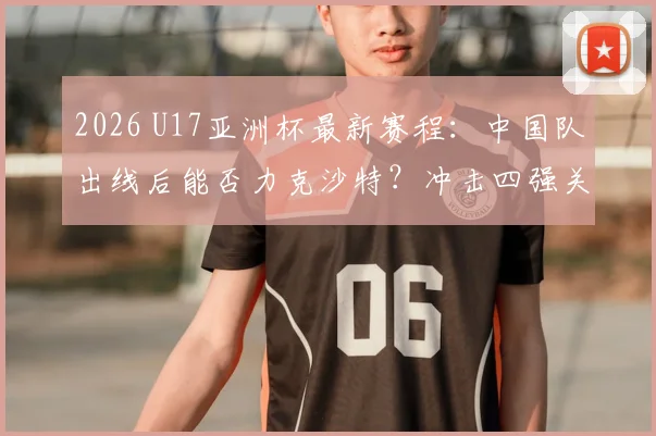 2026 U17亚洲杯最新赛程：中国队出线后能否力克沙特？冲击四强关键战分析