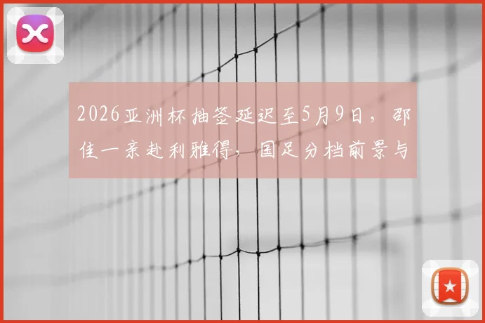 2026亚洲杯抽签延迟至5月9日，邵佳一亲赴利雅得，国足分档前景与出线关键分析