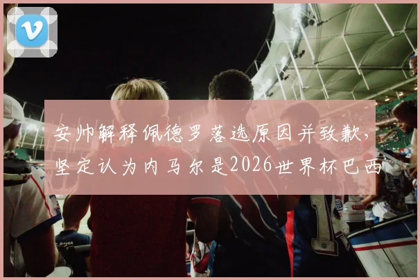 安帅解释佩德罗落选原因并致歉，坚定认为内马尔是2026世界杯巴西队关键核心