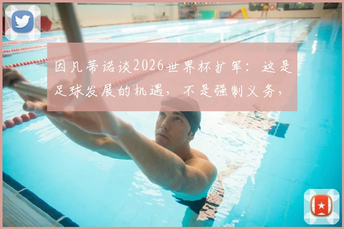 因凡蒂诺谈2026世界杯扩军：这是足球发展的机遇，不是强制义务，详解民主进程框架