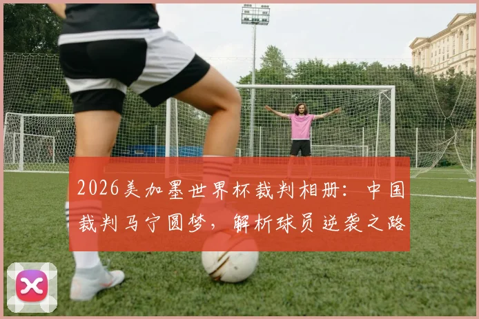 2026美加墨世界杯裁判相册：中国裁判马宁圆梦，解析球员逆袭之路与赛场“好运”时刻