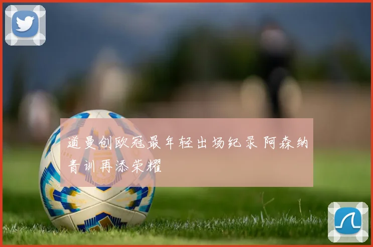道曼创欧冠最年轻出场纪录 阿森纳青训再添荣耀
