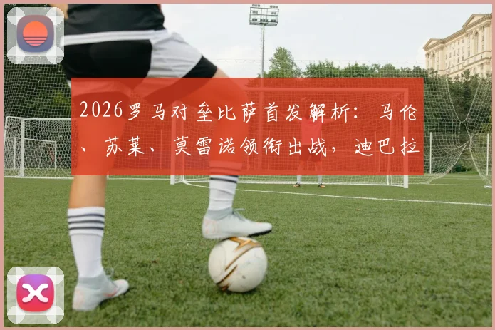 2026罗马对垒比萨首发解析：马伦、苏莱、莫雷诺领衔出战，迪巴拉伤缺影响几何？