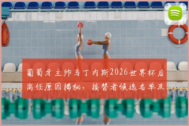葡萄牙主帅马丁内斯2026世界杯后离任原因揭秘，接替者候选名单及未来去向分析