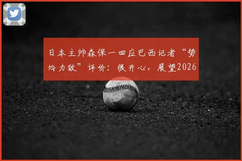 日本主帅森保一回应巴西记者“势均力敌”评价：很开心，展望2026世界杯一切皆有可能