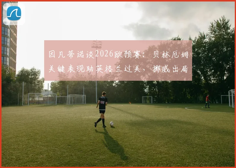 因凡蒂诺谈2026欧预赛：贝林厄姆关键表现助英格兰过关，挪威出局虽败犹荣