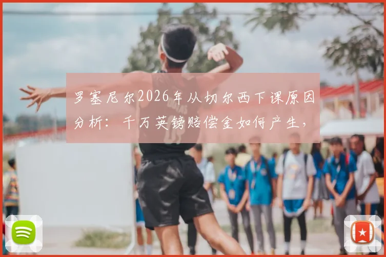 罗塞尼尔2026年从切尔西下课原因分析：千万英镑赔偿金如何产生，潜在继任者是谁