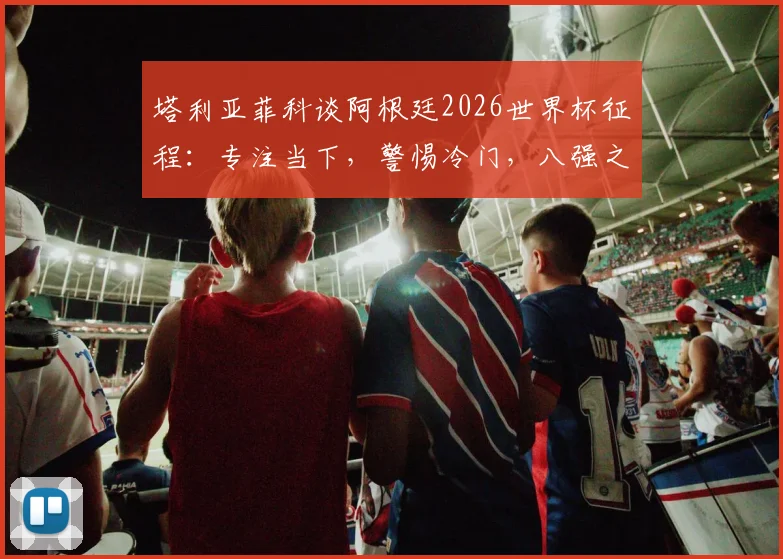 塔利亚菲科谈阿根廷2026世界杯征程：专注当下，警惕冷门，八强之路无弱旅