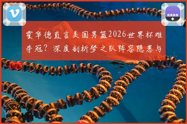 霍华德直言美国男篮2026世界杯难夺冠？深度剖析梦之队阵容隐患与国际赛场真实挑战