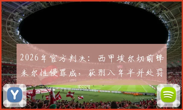 2026年官方判决：西甲埃尔切前锋米尔性侵罪成，获刑八年半并处罚款6.4万欧元