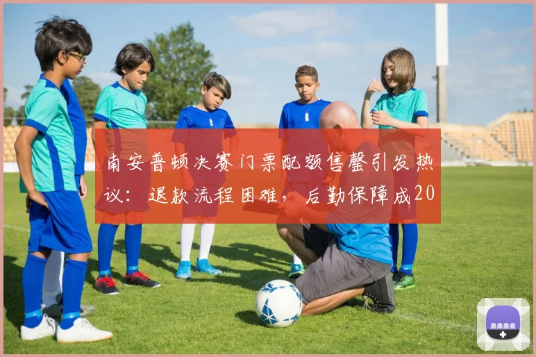 南安普顿决赛门票配额售罄引发热议:退款流程困难,后勤保障成2026年巨大挑战