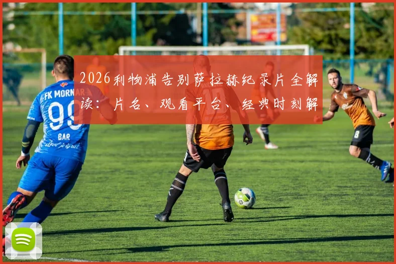 2026利物浦告别萨拉赫纪录片全解读：片名、观看平台、经典时刻解析与法老王传奇生涯回顾