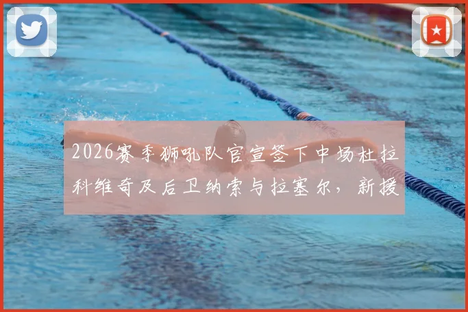 2026赛季狮吼队官宣签下中场杜拉科维奇及后卫纳索与拉塞尔，新援技术特点与后防补强分析指南