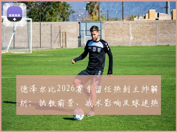 德泽尔比2026赛季留任热刺主帅解析：执教前景、战术影响及球迷热议焦点一览