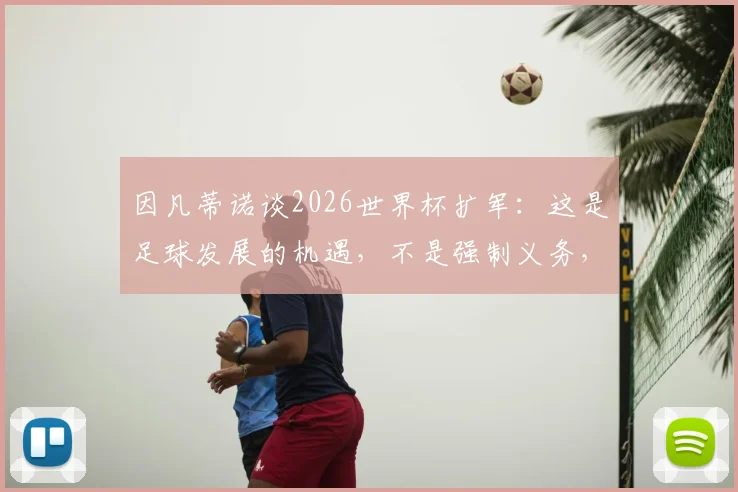 因凡蒂诺谈2026世界杯扩军:这是足球发展的机遇,不是强制义务,详解民主进程框架