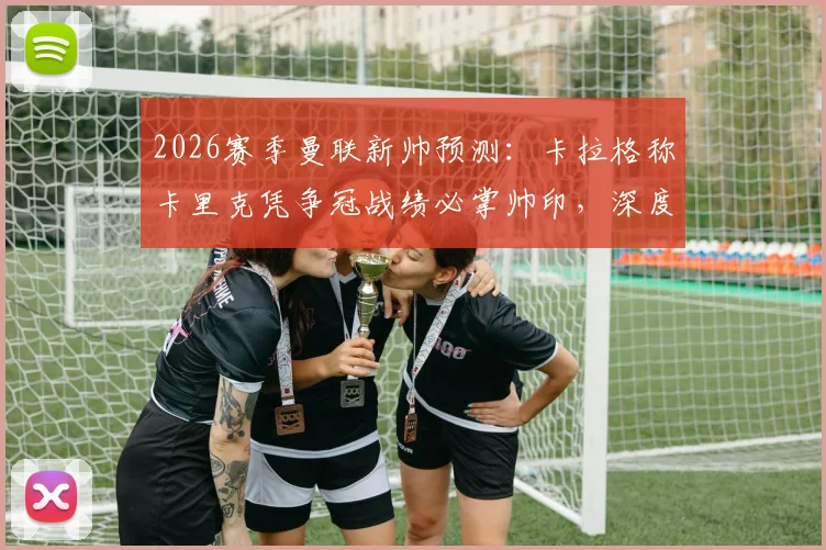 2026赛季曼联新帅预测：卡拉格称卡里克凭争冠战绩必掌帅印，深度分析其执教可能性