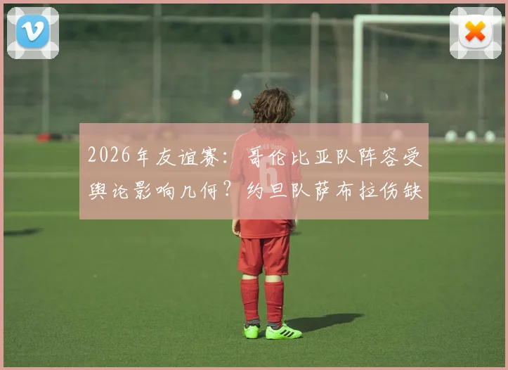 2026年友谊赛：哥伦比亚队阵容受舆论影响几何？约旦队萨布拉伤缺成X因素