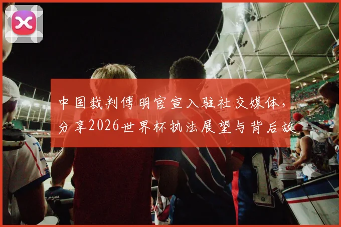 中国裁判傅明官宣入驻社交媒体，分享2026世界杯执法展望与背后故事