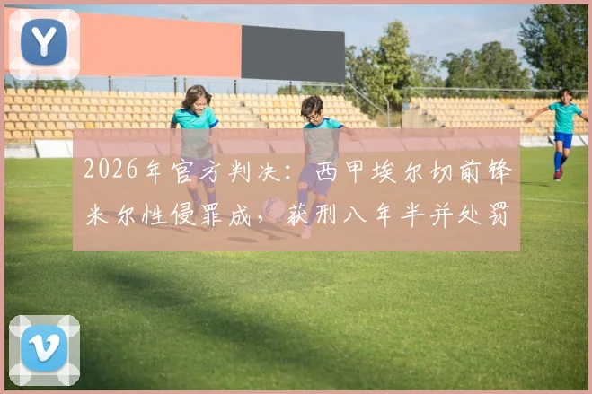 2026年官方判决:西甲埃尔切前锋米尔性侵罪成,获刑八年半并处罚款6.4万欧元