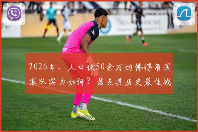 2026年,人口仅50余万的佛得角国家队实力如何?盘点其历史最佳战绩与核心球员