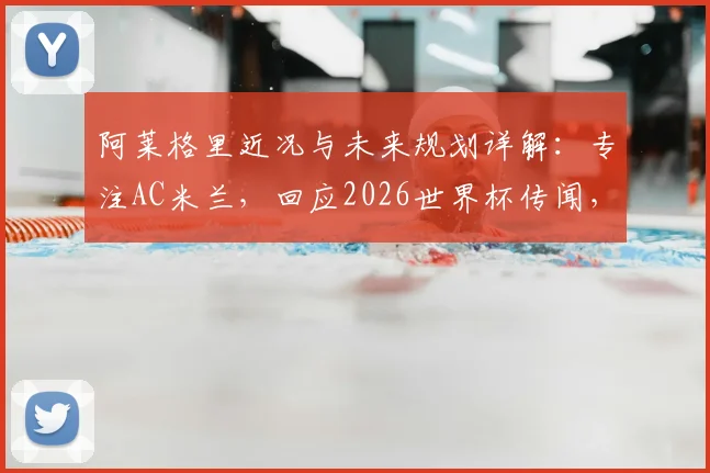 阿莱格里近况与未来规划详解:专注AC米兰,回应2026世界杯传闻,透露合同与执教想法