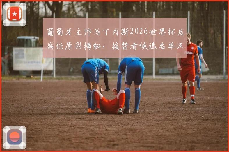 葡萄牙主帅马丁内斯2026世界杯后离任原因揭秘，接替者候选名单及未来去向分析