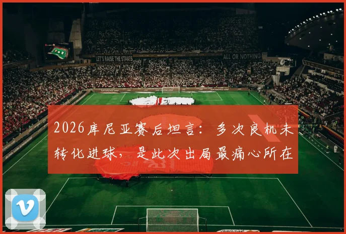 2026库尼亚赛后坦言：多次良机未转化进球，是此次出局最痛心所在