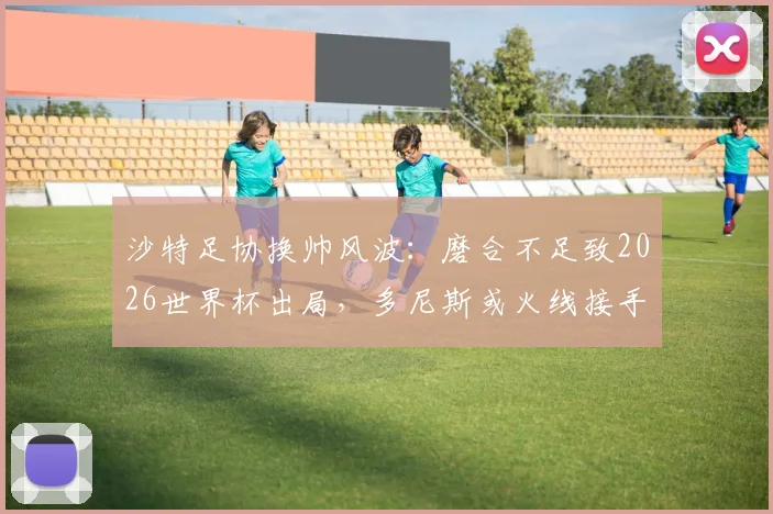 沙特足协换帅风波：磨合不足致2026世界杯出局，多尼斯或火线接手亚洲杯