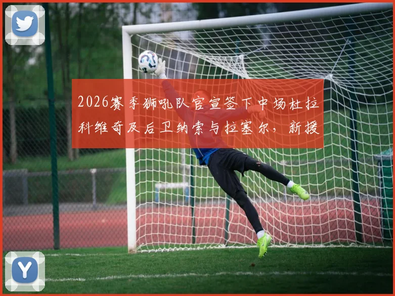 2026赛季狮吼队官宣签下中场杜拉科维奇及后卫纳索与拉塞尔，新援技术特点与后防补强分析指南