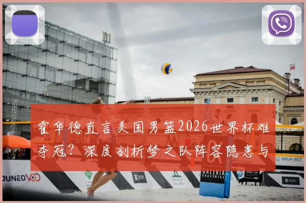 霍华德直言美国男篮2026世界杯难夺冠？深度剖析梦之队阵容隐患与国际赛场真实挑战
