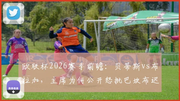 欧联杯2026赛季前瞻：贝蒂斯vs布拉加，主席为何公开怒批巴坎布迟归？球员纪律问题成焦点