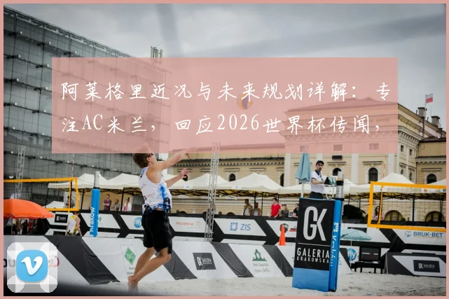 阿莱格里近况与未来规划详解:专注AC米兰,回应2026世界杯传闻,透露合同与执教想法