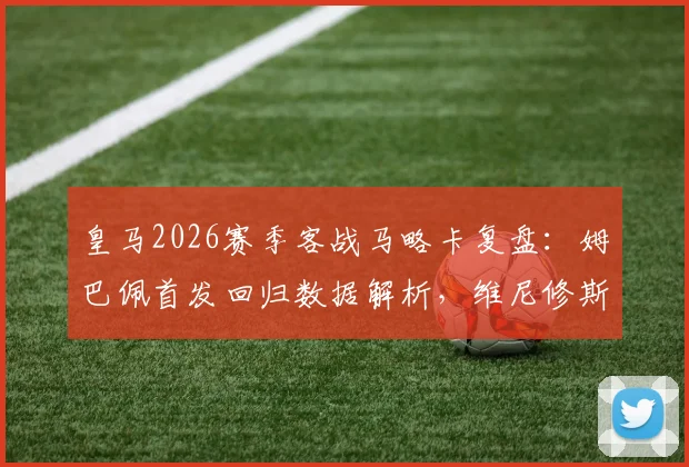 皇马2026赛季客战马略卡复盘:姆巴佩首发回归数据解析,维尼修斯与贝林厄姆替补登场原因及全场录像回放