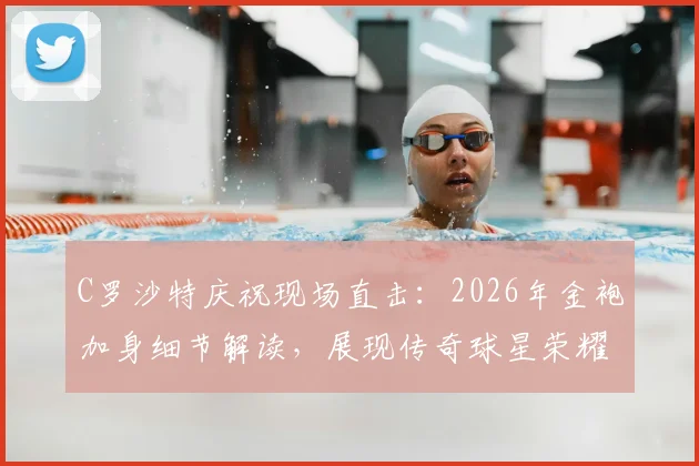 C罗沙特庆祝现场直击：2026年金袍加身细节解读，展现传奇球星荣耀时刻