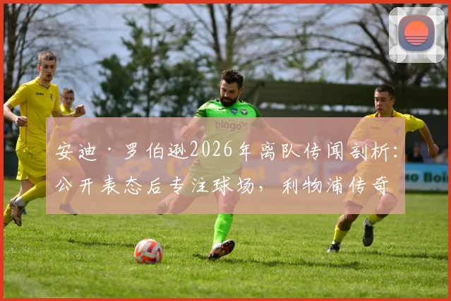 安迪·罗伯逊2026年离队传闻剖析：公开表态后专注球场，利物浦传奇地位由谁定义？