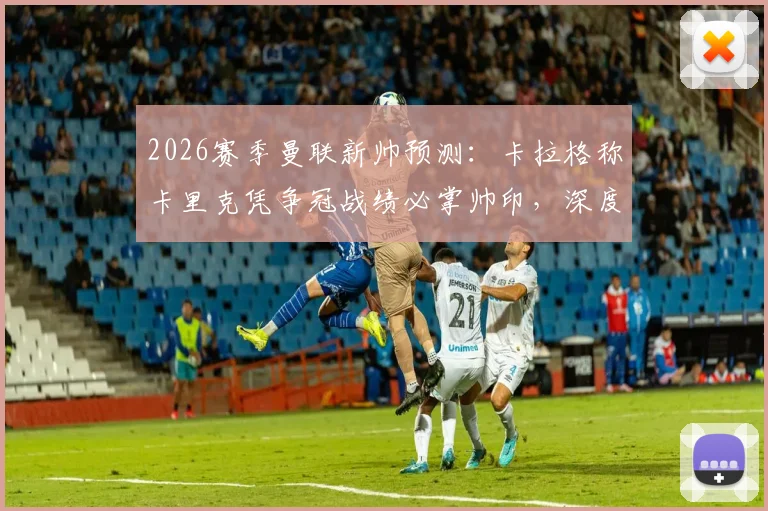 2026赛季曼联新帅预测：卡拉格称卡里克凭争冠战绩必掌帅印，深度分析其执教可能性