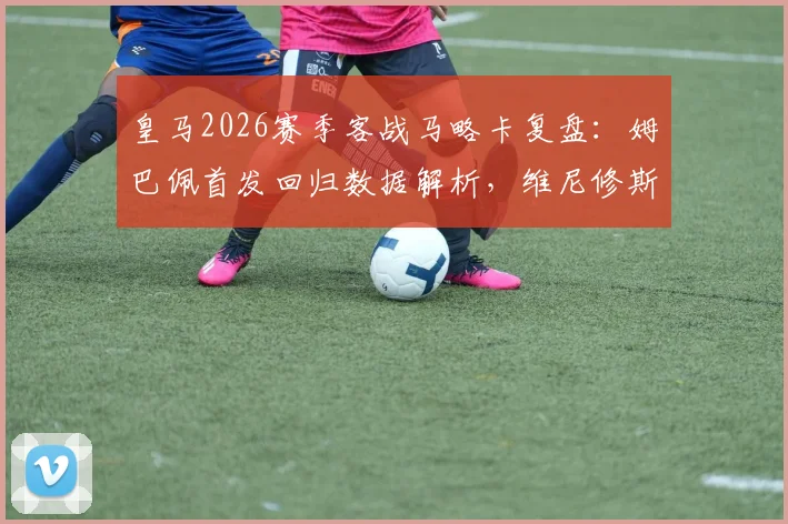 皇马2026赛季客战马略卡复盘:姆巴佩首发回归数据解析,维尼修斯与贝林厄姆替补登场原因及全场录像回放
