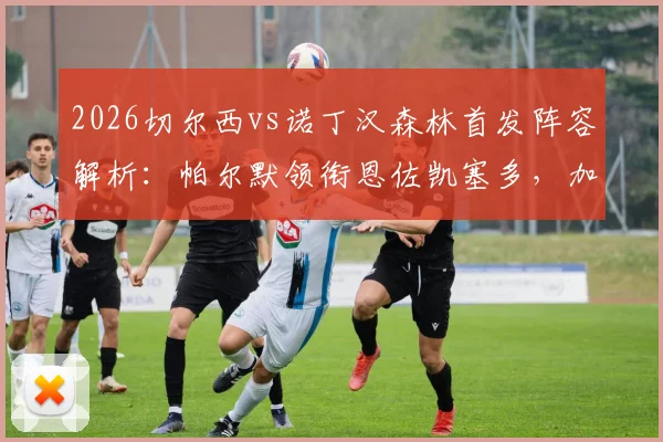 2026切尔西vs诺丁汉森林首发阵容解析：帕尔默领衔恩佐凯塞多，加纳乔缺席引热议，森林如何应对？