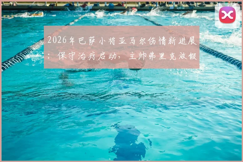 2026年巴萨小将亚马尔伤情新进展：保守治疗启动，主帅弗里克放假两天引热议