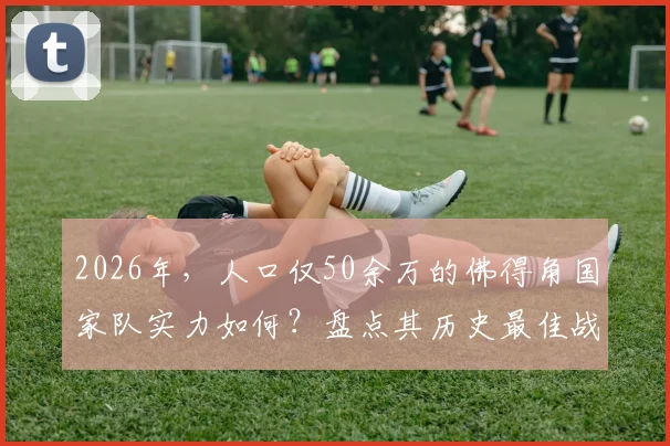 2026年,人口仅50余万的佛得角国家队实力如何?盘点其历史最佳战绩与核心球员